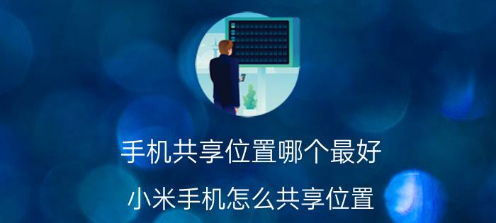 手机共享位置哪个最好 小米手机怎么共享位置？